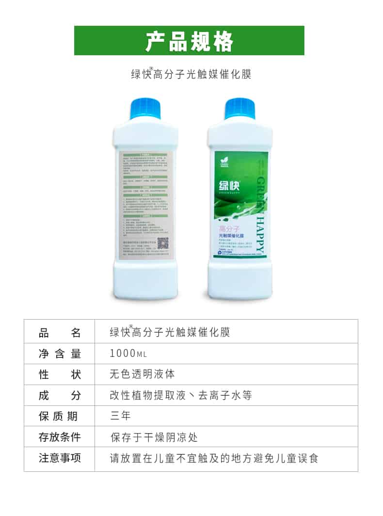 產(chǎn)品規(guī)格，綠快高分子光觸媒催化膜，1000ml，無色透明液體，改性植物提取液，去離子水，三年，保存于干燥陰涼處，請放置在兒童無法觸及處的地方避免兒童誤食