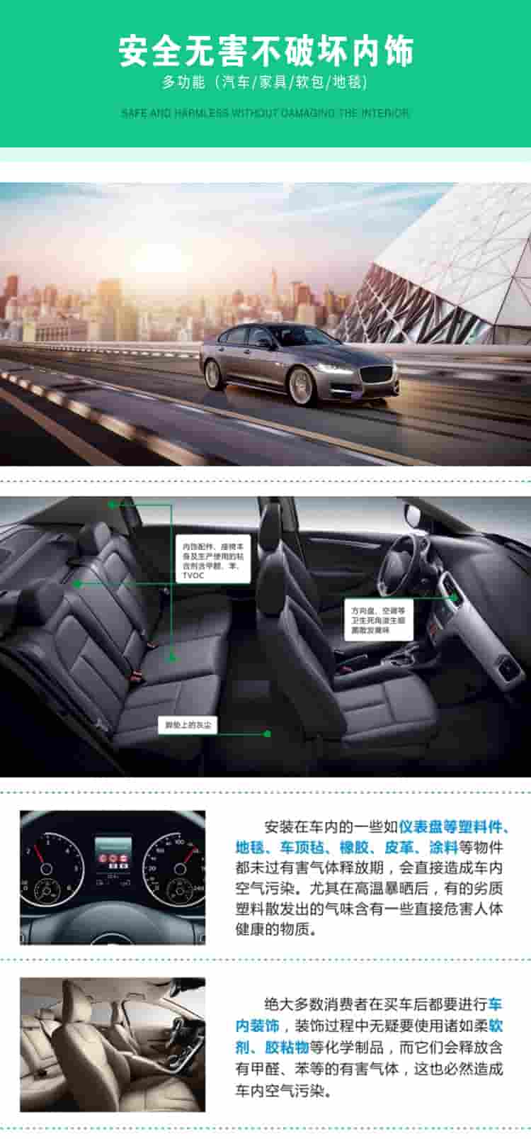 安全無害不破壞內(nèi)飾，多功能，汽車，家具，軟包，地毯內(nèi)飾配件，座椅本身及生產(chǎn)使用的粘合劑含甲醛、苯、TVOC，腳墊上的灰塵，方向盤、空調(diào)等衛(wèi)生死角滋生細(xì)菌散發(fā)臭味安裝在車內(nèi)的一些如儀表盤等塑料件、地毯、車頂氈、橡膠、皮革等物件都未過有害氣體釋放期，會直接造成車內(nèi)空氣污染，尤其在高溫暴曬后，有的劣質(zhì)塑料散發(fā)出的氣味含有一些直接危害人體健康的物質(zhì)絕大多數(shù)消費(fèi)者在買車后都要進(jìn)行車內(nèi)裝飾，裝飾過程中無疑要使用諸如柔軟劑、膠黏物等化學(xué)制品，二它們會釋放含有甲醛、苯等的有害氣體，這也必然造成車內(nèi)空氣污染
