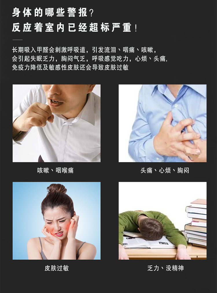 長期吸入甲醛會刺激呼吸道，引發(fā)流淚、咽痛、咳嗽，會引起失眠乏力，胸悶氣乏，呼吸感覺吃力，心煩、頭痛  免疫力降低及敏感性皮膚還會導(dǎo)致皮膚過敏