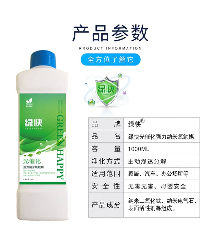 產(chǎn)品參數(shù)：全方位了解它  品牌：綠快 品名：綠快光催化強力納米氧觸媒  容量：1000ML 凈化方式：主動滲透分解  適用范圍：家具、汽車、辦公場所等 安全性：無毒無害、母嬰安全  產(chǎn)品成分：納米二氧化鈦、納米電氣石、表面活性劑等組成