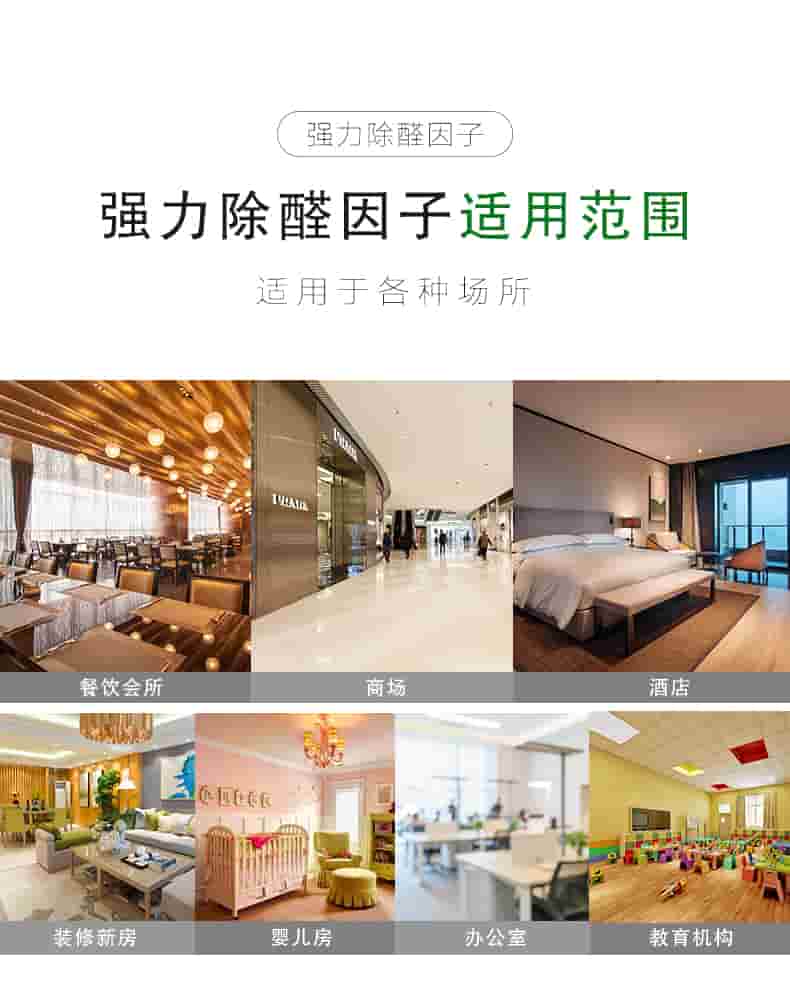強力除醛因子 適用對象  適用于各種板材類物體：衣柜/櫥柜/書桌書柜/臥室寢具/桌椅組合  強力除醛因子 適用范圍  適用于各種場所：餐飲會所/商場/酒店/裝修新房/嬰兒房/辦公室/教育機構(gòu)